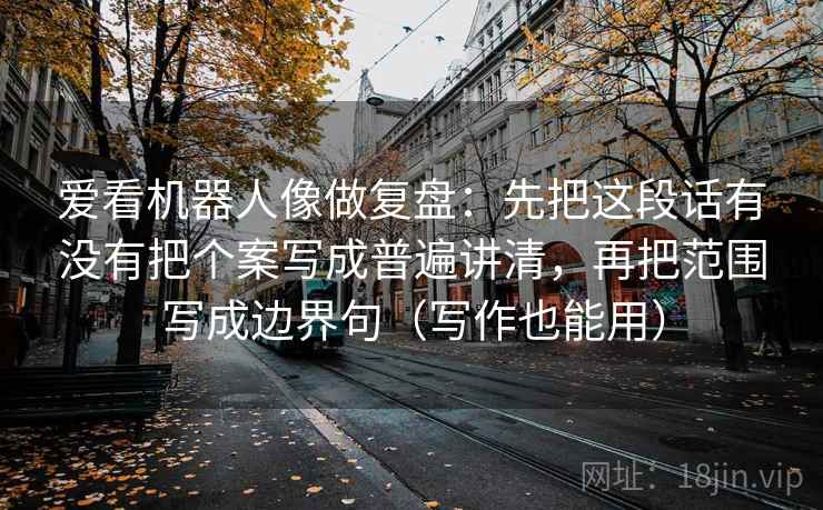 爱看机器人像做复盘:先把这段话有没有把个案写成普遍讲清,再把范围写成边界句(写作也能用)