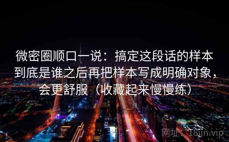 微密圈顺口一说:搞定这段话的样本到底是谁之后再把样本写成明确对象,会更舒服(收藏起来慢慢练)