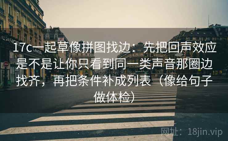 17c一起草像拼图找边:先把回声效应是不是让你只看到同一类声音那圈边找齐,再把条件补成列表(像给句子做体检) 17c一起草像拼图找边:先把回声效应是不是让你只看到同一类声音那圈边找齐,再把条件补成列表(像给句子做体检)