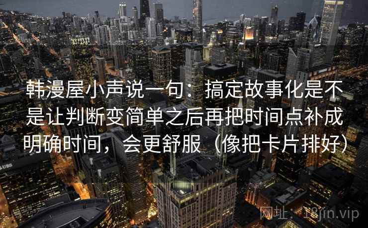 韩漫屋小声说一句：搞定故事化是不是让判断变简单之后再把时间点补成明确时间，会更舒服（像把卡片排好）