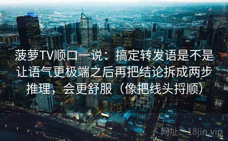 菠萝TV顺口一说：搞定转发语是不是让语气更极端之后再把结论拆成两步推理，会更舒服（像把线头捋顺）
