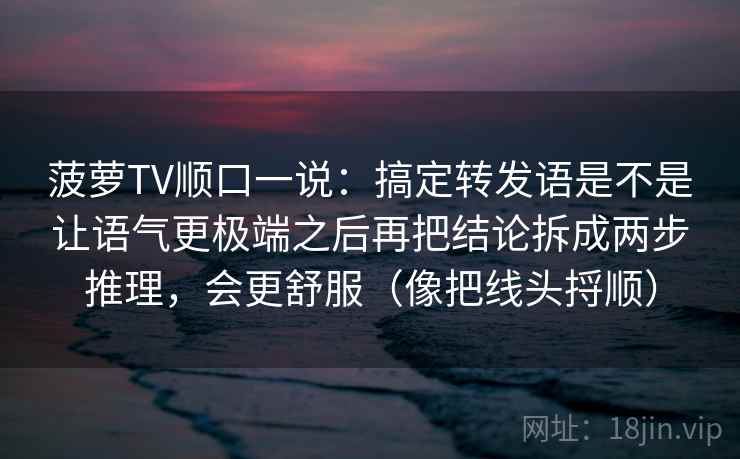 菠萝TV顺口一说：搞定转发语是不是让语气更极端之后再把结论拆成两步推理，会更舒服（像把线头捋顺）