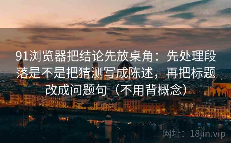 91浏览器把结论先放桌角：先处理段落是不是把猜测写成陈述，再把标题改成问题句（不用背概念）