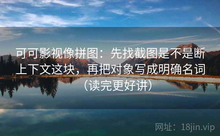 可可影视像拼图:先找截图是不是断上下文这块,再把对象写成明确名词(读完更好讲) 可可影视像拼图:先找截图是不是断上下文这块,再把对象写成明确名词(读完更好讲)