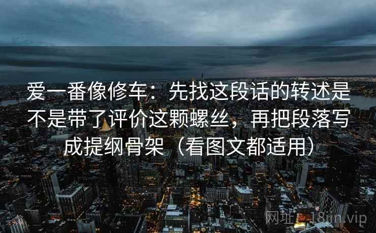爱一番像修车：先找这段话的转述是不是带了评价这颗螺丝，再把段落写成提纲骨架（看图文都适用）