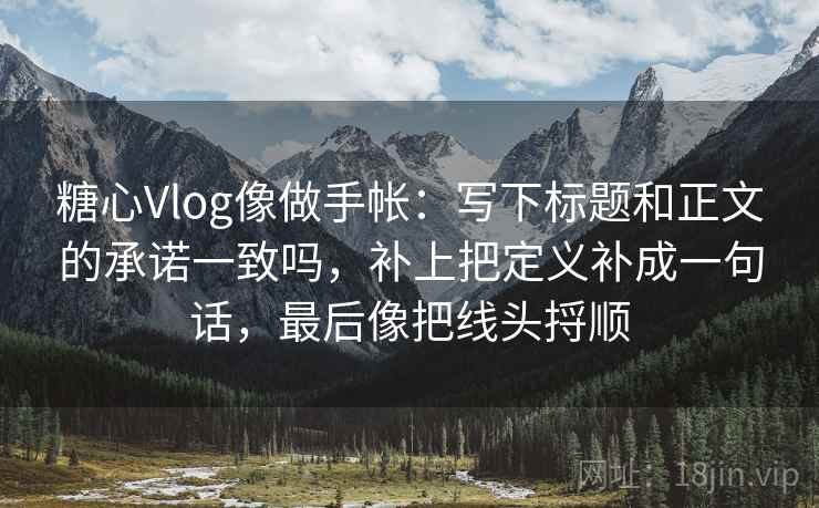 糖心Vlog像做手帐：写下标题和正文的承诺一致吗，补上把定义补成一句话，最后像把线头捋顺