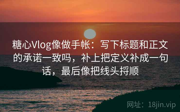 糖心Vlog像做手帐：写下标题和正文的承诺一致吗，补上把定义补成一句话，最后像把线头捋顺