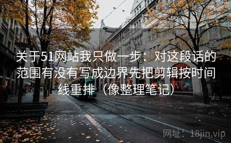 关于51网站我只做一步：对这段话的范围有没有写成边界先把剪辑按时间线重排（像整理笔记）