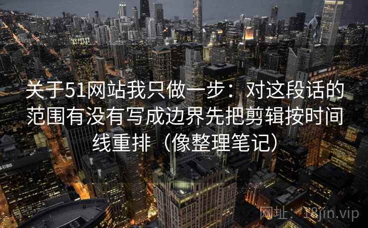 关于51网站我只做一步：对这段话的范围有没有写成边界先把剪辑按时间线重排（像整理笔记）