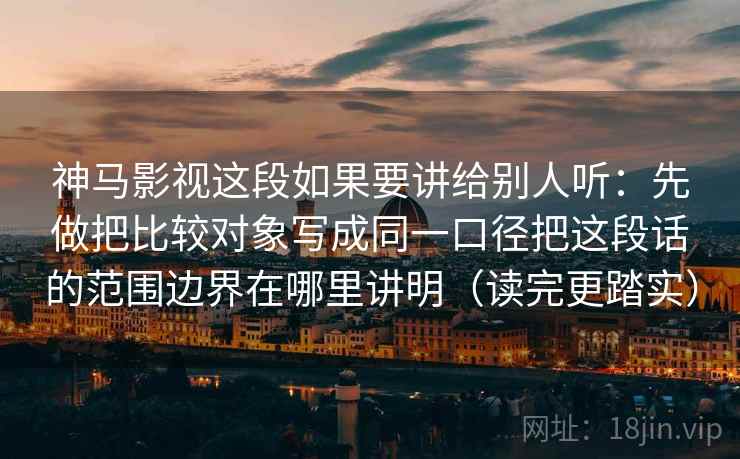 神马影视这段如果要讲给别人听：先做把比较对象写成同一口径把这段话的范围边界在哪里讲明（读完更踏实）