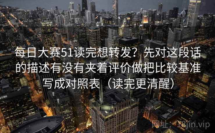 每日大赛51读完想转发？先对这段话的描述有没有夹着评价做把比较基准写成对照表（读完更清醒）