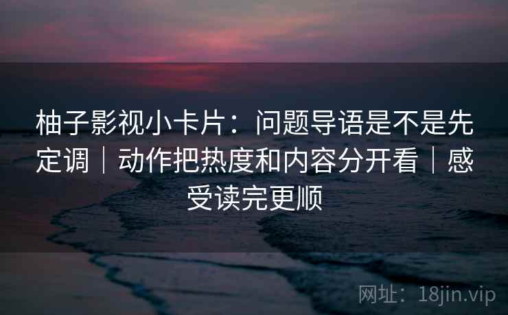柚子影视小卡片：问题导语是不是先定调｜动作把热度和内容分开看｜感受读完更顺