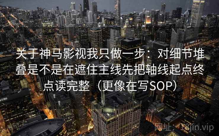 关于神马影视我只做一步：对细节堆叠是不是在遮住主线先把轴线起点终点读完整（更像在写SOP）