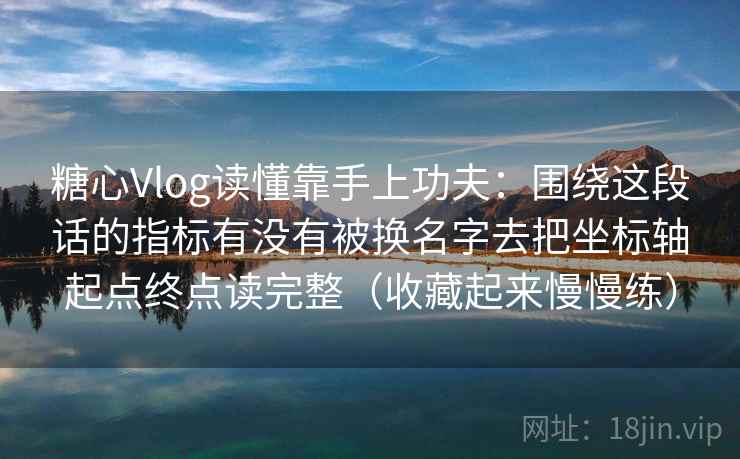 糖心Vlog读懂靠手上功夫：围绕这段话的指标有没有被换名字去把坐标轴起点终点读完整（收藏起来慢慢练）