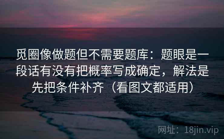 觅圈像做题但不需要题库：题眼是一段话有没有把概率写成确定，解法是先把条件补齐（看图文都适用）