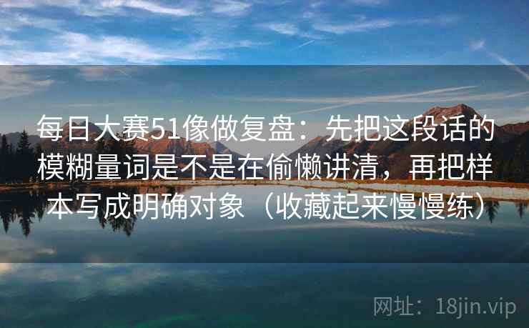 每日大赛51像做复盘：先把这段话的模糊量词是不是在偷懒讲清，再把样本写成明确对象（收藏起来慢慢练）
