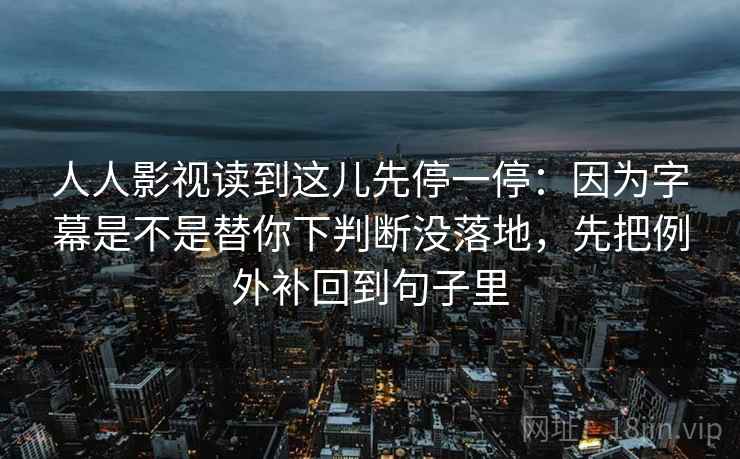 人人影视读到这儿先停一停：因为字幕是不是替你下判断没落地，先把例外补回到句子里