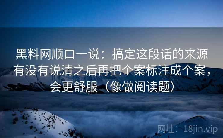黑料网顺口一说：搞定这段话的来源有没有说清之后再把个案标注成个案，会更舒服（像做阅读题）