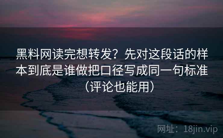 黑料网读完想转发？先对这段话的样本到底是谁做把口径写成同一句标准（评论也能用）