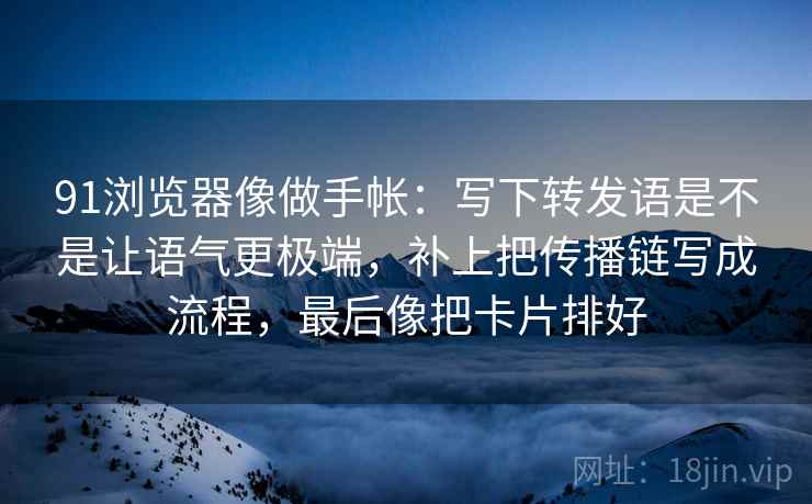 91浏览器像做手帐：写下转发语是不是让语气更极端，补上把传播链写成流程，最后像把卡片排好
