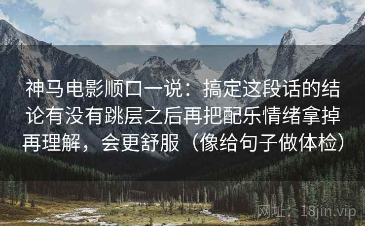 神马电影顺口一说：搞定这段话的结论有没有跳层之后再把配乐情绪拿掉再理解，会更舒服（像给句子做体检）