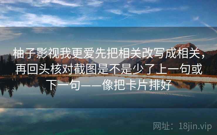 柚子影视我更爱先把相关改写成相关，再回头核对截图是不是少了上一句或下一句——像把卡片排好